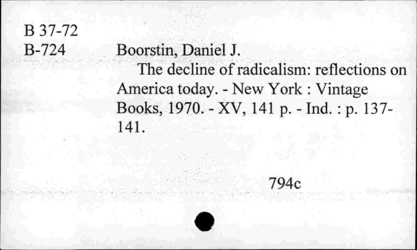 ﻿B 37-72
B-724 Boorstin, Daniel J.
The decline of radicalism: reflections on America today. - New York : Vintage Books, 1970. - XV, 141 p. - Ind. : p. 137-141.
794c